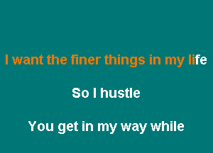 I want the finer things in my life

So I hustle

You get in my way while