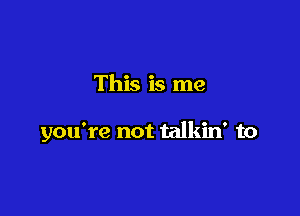 This is me

you're not talkin' to