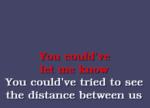 You could've tried to see
the distance between us