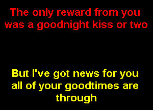 The only reward from you
was a goodnight kiss or two

But I've got news for you
all of your goodtimes are
through