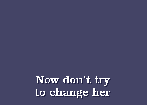Now don't try
to change her