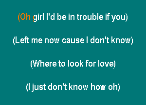 (Oh girl I'd be in trouble ifyou)
(Left me now causel don't know)

(Where to look for love)

(ljust don't know how oh)