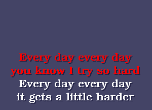 Every day every day
it gets a little harder