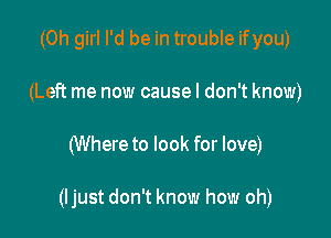 (Oh girl I'd be in trouble ifyou)
(Left me now causel don't know)

(Where to look for love)

(ljust don't know how oh)