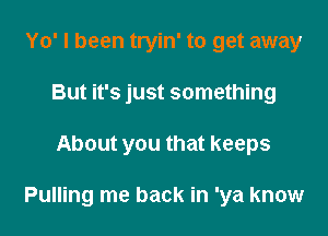 Yo' I been tryin' to get away
But it's just something

About you that keeps

Pulling me back in 'ya know