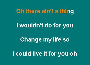 Oh there ain't a thing
I wouldn't do for you

Change my life so

I could live it for you oh