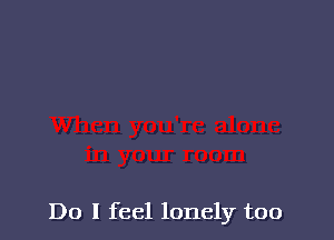 Do I feel lonely too