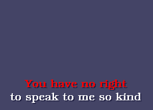 to speak to me so kind