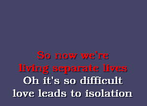 Oh it's so diffith
love leads to isolation