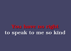 to speak to me so kind