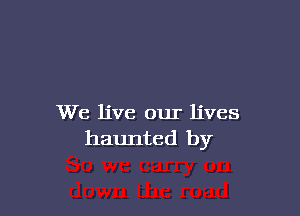 We live our lives
haunted by
