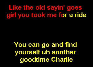 Like the old sayin' goes
girl you took me for a ride

You can go and find
yourself uh another
goodtime Charlie