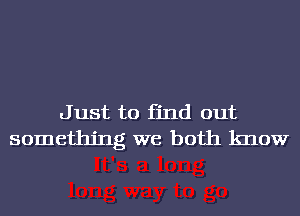 Just to find out
something we both know