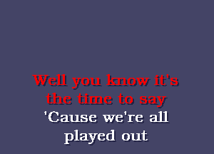 'Cause we're all
played out