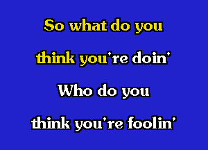 So what do you
think you're doin'
Who do you

think you're foolid
