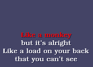 but it's alright
Like a load on your back
that you can't see