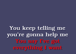 You keep telling me
you're gonna help me