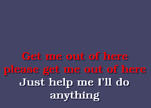 Just help me I'll do
anything