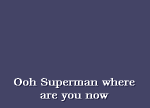 Ooh Superman Where
are you now