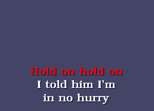 I told him I'm
in no hurry