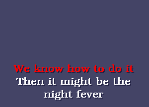 Then it might be the
night fever