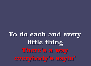 To do each and every
little thing