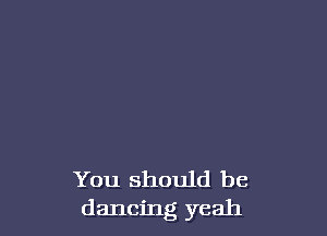 You should be
dancing yeah