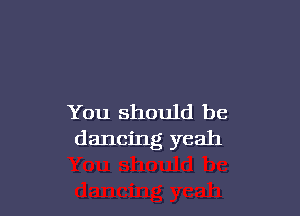 You should be
dancing yeah