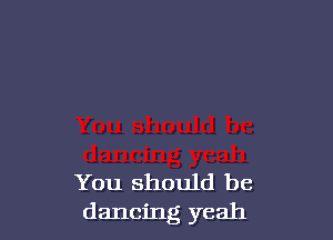 You should be
dancing yeah