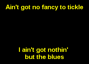Ain't got no fancy to tickle

I ain't got nothin'
but the blues
