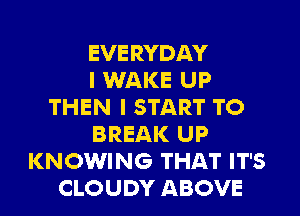 EVERYDAY
I WAKE UP
THEN I START TO
BREAK UP
KNOWING THAT IT'S
CLOUDY ABOVE