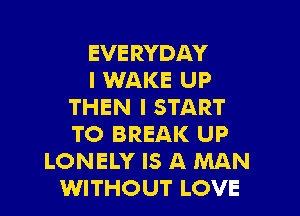 EVERYDAY
I WAKE UP
THEN I START
TO BREAK UP
LONELY IS A MAN
WITHOUT LOVE