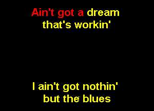 Ain't got a dream
that's workin'

I ain't got nothin'
but the blues