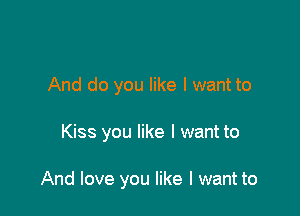 And do you like I want to

Kiss you like I want to

And love you like I want to