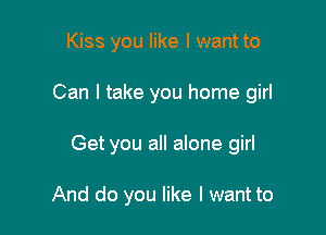 Kiss you like I want to
Can I take you home girl

Get you all alone girl

And do you like I want to