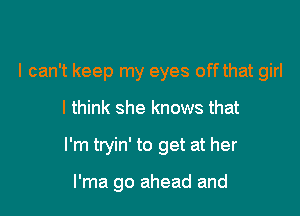 I can't keep my eyes off that girl
I think she knows that

I'm tryin' to get at her

l'ma go ahead and