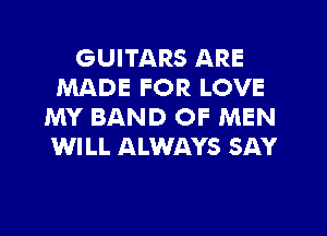 GUITARS ARE
MADE FOR LOVE
MY BAND OF MEN
WILL ALWAYS SAY