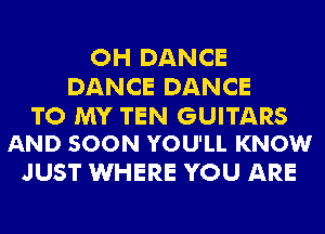 OH DANCE
DANCE DANCE

TO MY TEN GUITARS
AND SOON YOU'LL KNOW

JUST WHERE YOU ARE