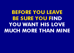 BEFORE YOU LEAVE
BE SURE YOU FIND
YOU WANT HIS LOVE
MUCH MORE THAN MINE