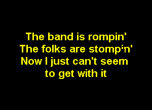 The band is rompin'
The folks are stomph'

Now I just can't seem
to get with it