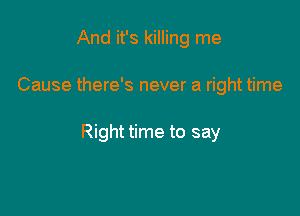 And it's killing me

Cause there's never a right time

Right time to say