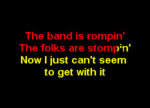 The band is rompin'
The folks are stomph'

Now I just can't seem
to get with it