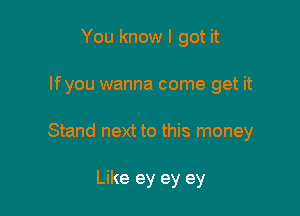 You know I got it

lfyou wanna come get it

Stand next to this money

Like ey ey ey