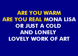 ARE YOU WARM
ARE YOU REAL MONA LISA
0R JUST A COLD
AND LONELY
LOVE LY W0 RK OF ART
