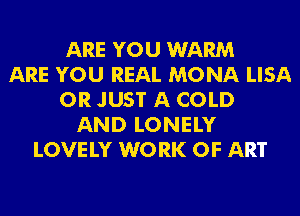 ARE YOU WARM
ARE YOU REAL MONA LISA
0R JUST A COLD
AND LONELY
LOVE LY W0 RK OF ART
