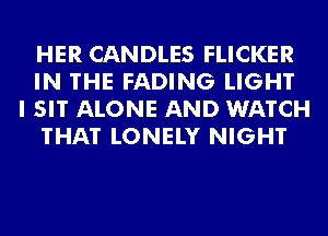 HER CANDLES FLICKER
IN THE FADING LIGHT
I SIT ALONE AND WATCH
THAT LONELY NIGHT