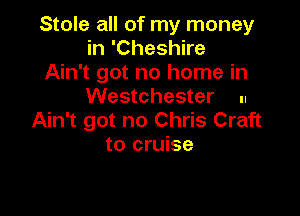 Stole all of my money
in 'Cheshire
Ain't got no home in

Westchester ..

Ain't got no Chris Craft
to cruise