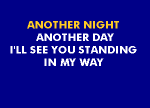 ANOTHER NIGHT
ANOTHER DAY
I'LL SEE YOU STANDING

IN MY WAY