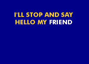 I'LL STOP AND SAY
HELLO MY FRIEND