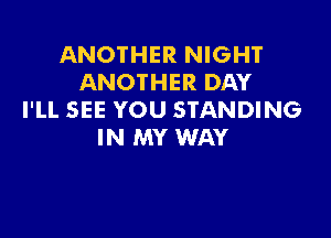 ANOTHER NIGHT
ANOTHER DAY
I'LL SEE YOU STANDING

IN MY WAY